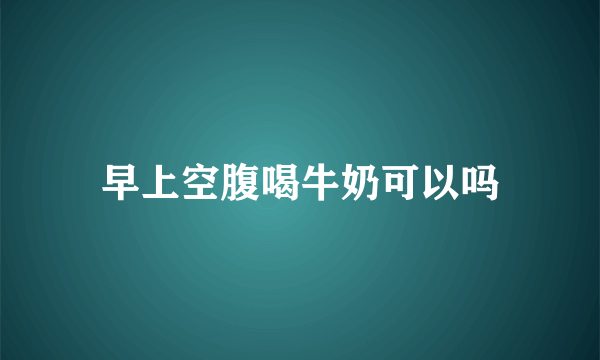 早上空腹喝牛奶可以吗