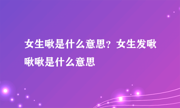 女生啾是什么意思？女生发啾啾啾是什么意思